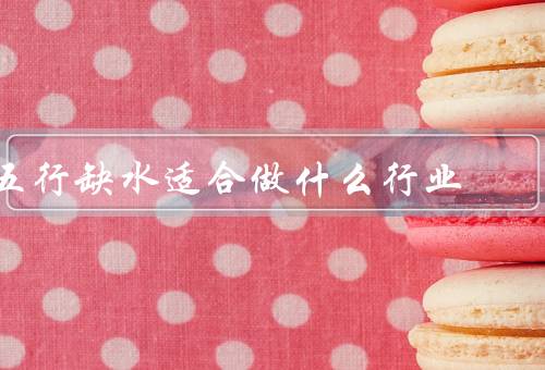 五行缺水适合做什么行业（建筑行业、农业行业、环保行业）
