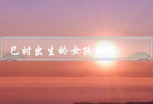 巳时出生的女孩取名，动物／花卉／颜色和意境