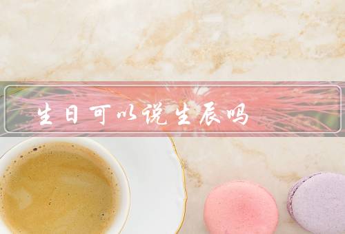 生日可以说生辰吗，与生日的区别／在中国传统文化中的重要意义