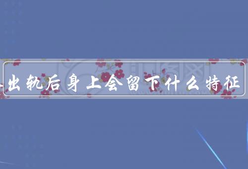 女人出轨后身上会留下什么特征（改变的行为／情感上的变化）