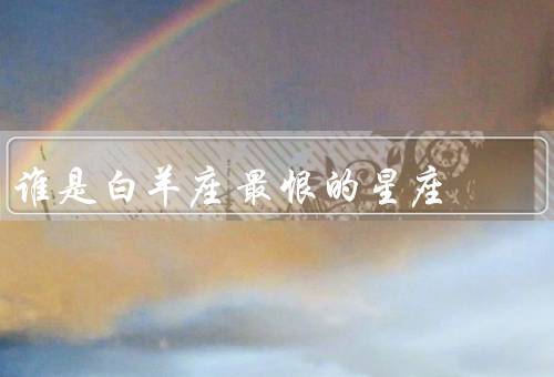 谁是白羊座最恨的星座，双鱼座、巨蟹座、处女座
