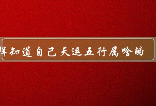 怎样知道自己天运五行属啥的，自然界的、生肖、命理学