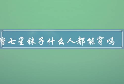 脚踏七星袜子什么人都能穿吗，脚踏七星袜子适合哪些人？