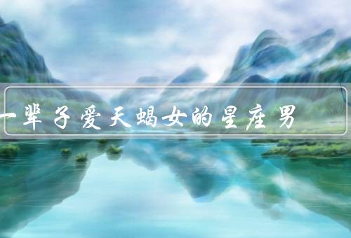 一辈子爱天蝎女的星座男，坚定的承诺／充分的理解／共同成长