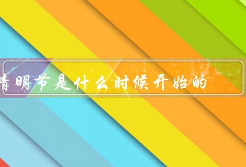 清明节是什么时候开始的，起源、时间、传统习俗