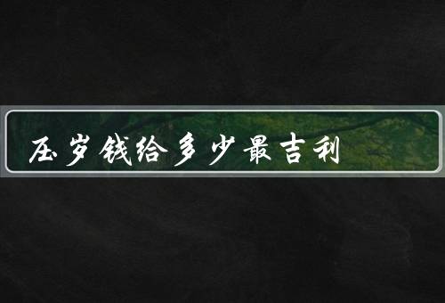 压岁钱给多少最吉利（压岁钱的传统意义／根据孩子的年龄和关系）