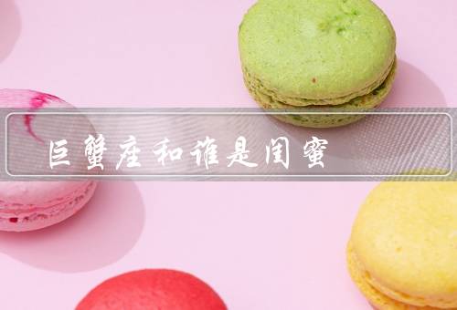 巨蟹座和谁是最佳闺蜜（特点／候选人／与友情）