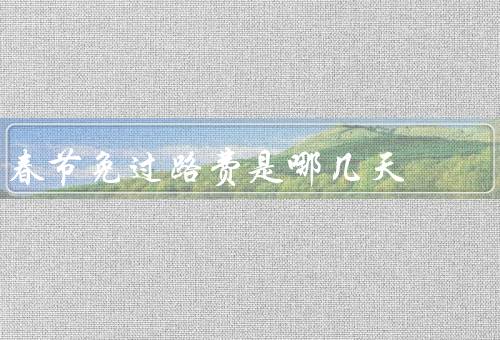 春节免过路费是哪几天，时间、范围、好处