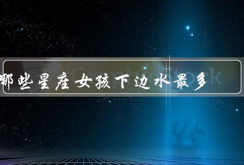 哪些星座女孩下边水最多（巨蟹座、双鱼座、天蝎座）