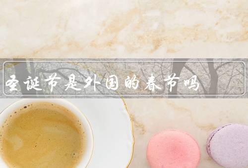 圣诞节是外国的春节吗，起源／庆祝方式／文化内涵