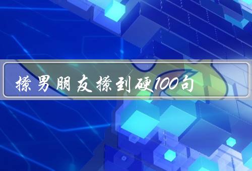 撩男朋友撩到硬100句（自信是关键、展现自己的优点、用心倾听）