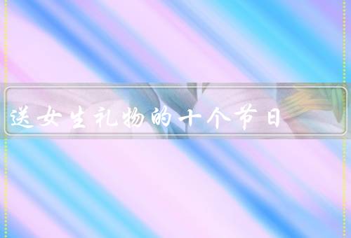 送女生礼物的十个节日，情人节、女生生日、七夕节