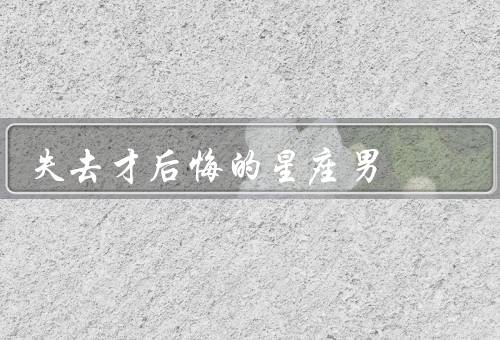 失去才后悔的星座男（天秤座男生、双鱼座男生、巨蟹座男生）