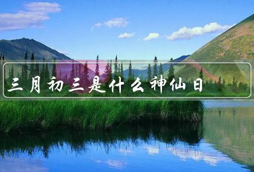 三月初三是什么神仙日（起源、庆祝活动、信仰意义）