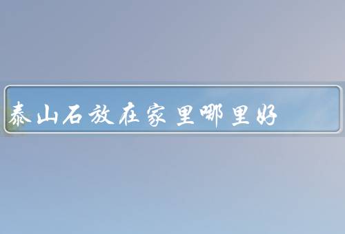 泰山石放在家里哪里好（客厅／卧室／办公室）