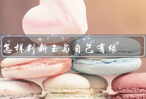 怎样判断玉与自己有缘，色彩的吸引／质地的触感／历史的传承
