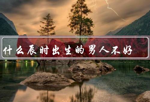 为什么辰时出生的男人不好（个性孤僻、自私自利、缺乏耐心和细心）