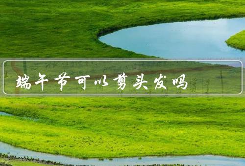 端午节可以剪头发吗（端午节剪头发的习俗、地域差异）