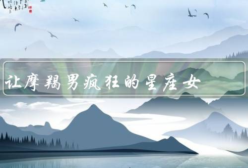 让摩羯男疯狂的星座女（诱惑力十足的天蝎女／乐观开朗的射手女）