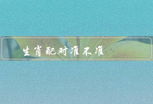 生肖配对准不准 可信吗，起源／准确性／可信度
