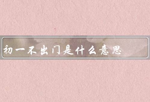 初一不出门是什么意思（传统意义、家庭聚会、文化传承）