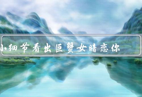 小细节看出巨蟹女暗恋你（关心体贴／留意细节／害羞腼腆）