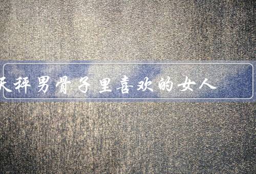 天秤男骨子里喜欢的女人（温柔善良、有内涵的女性、平等尊重）