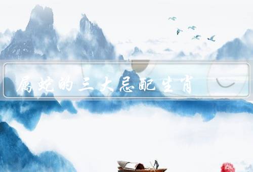 属蛇的三大忌配生肖，属鼠、属猴、属猪