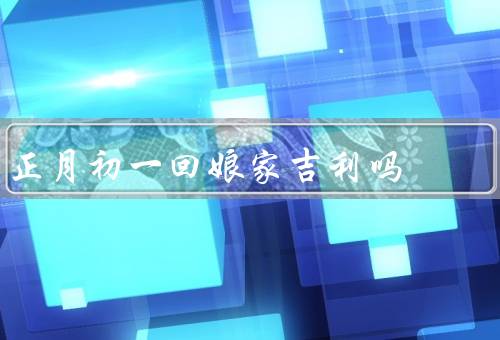 正月初一回娘家吉利吗（家庭团聚、祈求吉祥、传承文化）