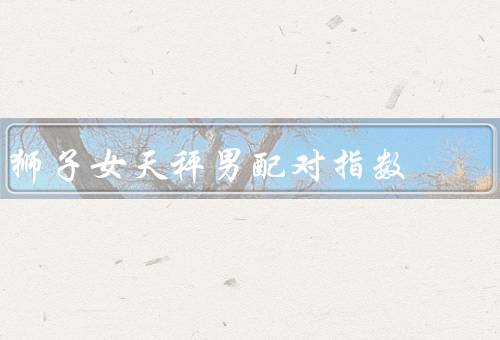 狮子女天秤男配对指数，特点、天秤男的特点、和天秤男的配对优势