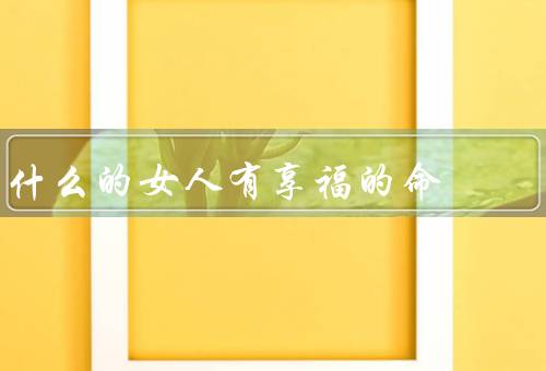什么的女人有享福的命（家庭背景、聪明才智、积极心态和努力）