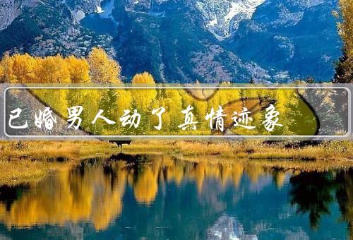 已婚男人动了真情迹象（婚姻关系的变化／其他女性的态度改变）