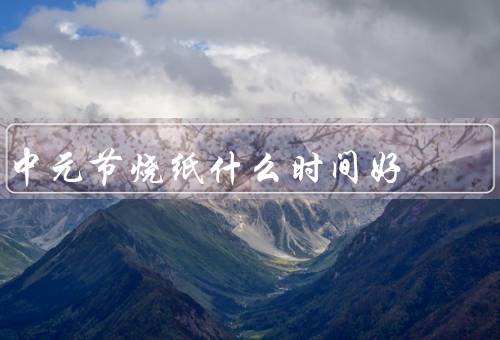 中元节烧纸什么时间好，最佳时间、准备工作、注意事项