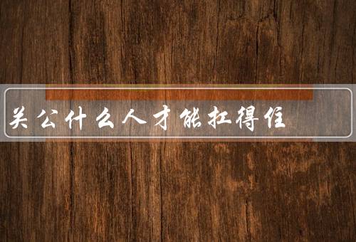 关公什么人才能扛得住（忠诚、勇气、智慧）