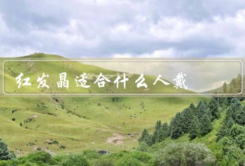 红发晶适合什么人戴，提升自信心、增加生命力、促进爱情和关系