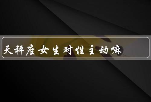 天秤座女生对性主动嘛，性格特点、对性主动态度、性主动表现