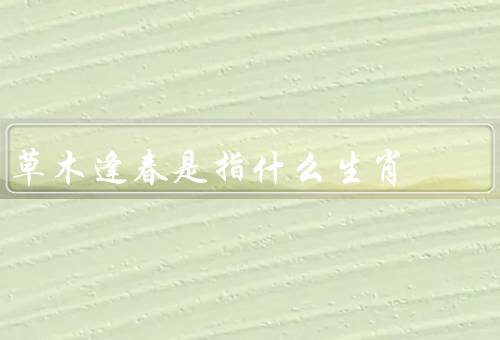 草木逢春是指什么生肖，含义／草木逢春象征意义／祝福和期望