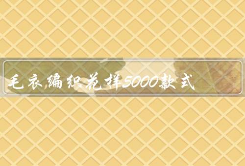 毛衣编织花样5000款式，经典款式／时尚款式／特色款式
