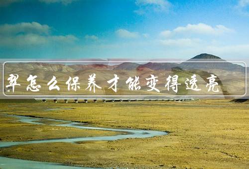 翡翠怎么保养才能变得透亮，正确佩戴／定期清洗／储存保护
