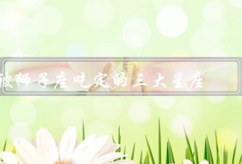 被狮子座吃定的三大星座，巨蟹座、双鱼座、天秤座