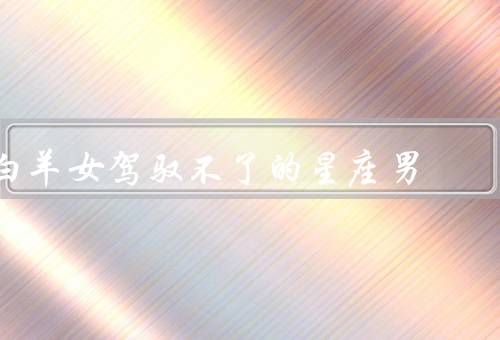 白羊女驾驭不了的星座男，双鱼座男性、处女座男性、天蝎座男性