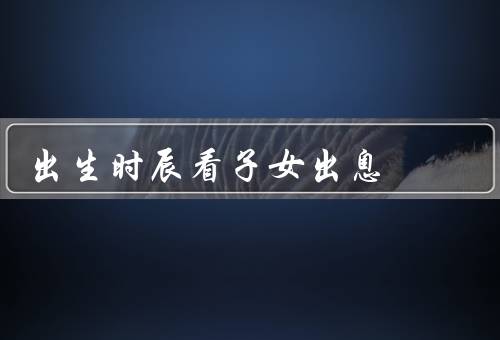 出生时辰看子女出息，性格、职业、学业