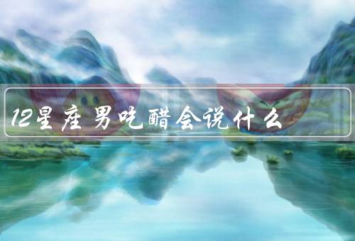 12星座男吃醋会说什么，白羊座、金牛座、双子座