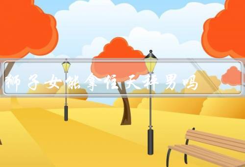 狮子女能拿住天秤男吗，自信与天秤男的优雅、热情与天秤男的理智