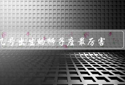 几号出生的狮子座最厉害（1号出生的狮子座最厉害）