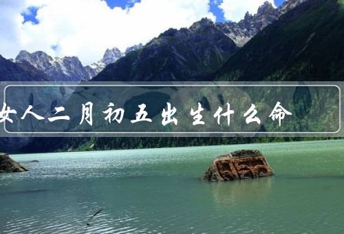 女人二月初五出生什么命（个性特点／事业发展／婚姻家庭）