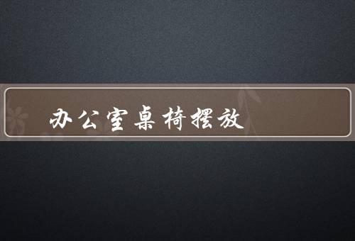办公室桌椅摆放风水（方向、摆放位置、布局整洁）