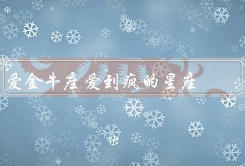 爱金牛座爱到疯的星座，个性执着、稳定安全、顽固倔强