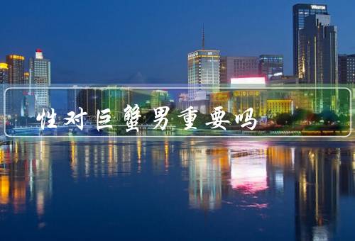性对巨蟹男重要吗（性对巨蟹男的重要性、性在巨蟹男的生活中的意义）