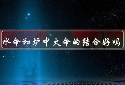 大海水命和炉中火命的结合好吗，相互依存、相互补充、结合应用